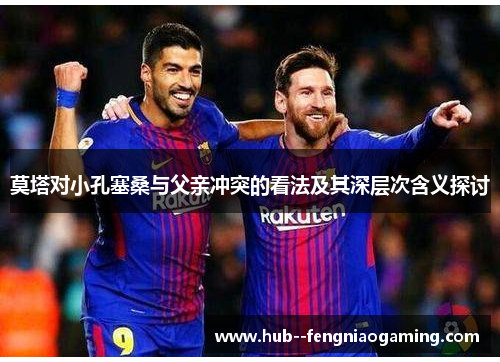 莫塔对小孔塞桑与父亲冲突的看法及其深层次含义探讨 莫塔对小孔塞桑与父亲冲突的看法及其深层次含义探讨