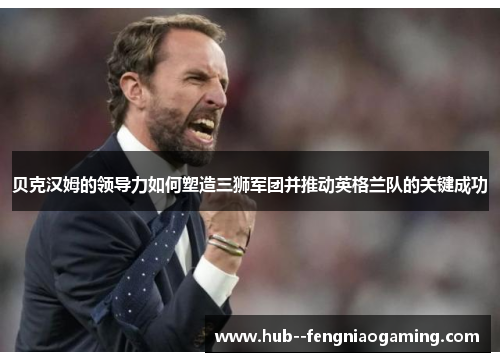 贝克汉姆的领导力如何塑造三狮军团并推动英格兰队的关键成功