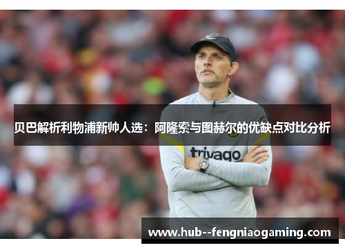 贝巴解析利物浦新帅人选：阿隆索与图赫尔的优缺点对比分析