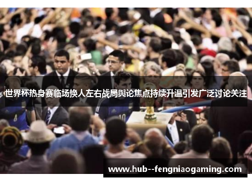 世界杯热身赛临场换人左右战局舆论焦点持续升温引发广泛讨论关注