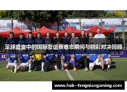 足球盛宴中的国际友谊赛难忘瞬间与精彩对决回顾